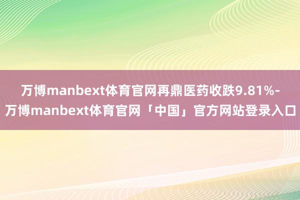 万博manbext体育官网再鼎医药收跌9.81%-万博manbext体育官网「中国」官方网站登录入口