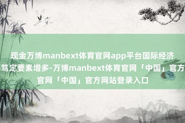现金万博manbext体育官网app平台国际经济环境不屈稳不笃定要素增多-万博manbext体育官网「中国」官方网站登录入口