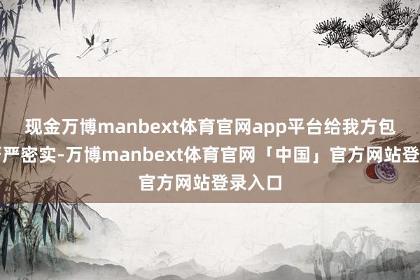 现金万博manbext体育官网app平台给我方包裹的严严密实-万博manbext体育官网「中国」官方网站登录入口