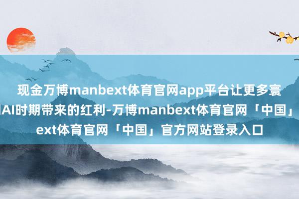现金万博manbext体育官网app平台让更多寰球玩家不错享受到AI时期带来的红利-万博manbext体育官网「中国」官方网站登录入口