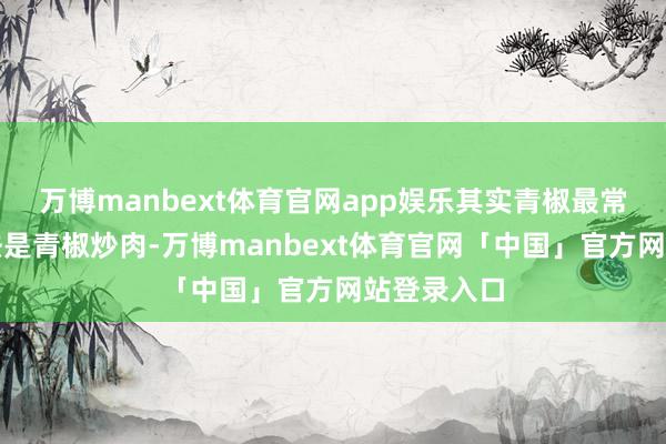 万博manbext体育官网app娱乐其实青椒最常见的作念法是青椒炒肉-万博manbext体育官网「中国」官方网站登录入口