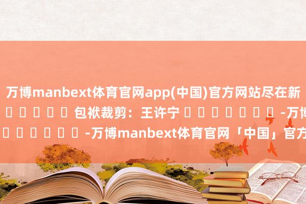 万博manbext体育官网app(中国)官方网站尽在新浪财经APP            						包袱裁剪：王许宁 							-万博manbext体育官网「中国」官方网站登录入口