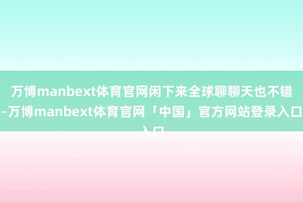 万博manbext体育官网闲下来全球聊聊天也不错-万博manbext体育官网「中国」官方网站登录入口