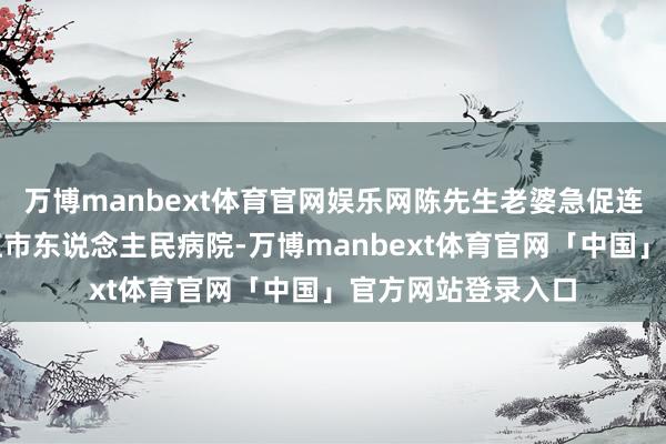万博manbext体育官网娱乐网陈先生老婆急促连夜将男儿送到丽江市东说念主民病院-万博manbext体育官网「中国」官方网站登录入口