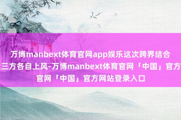 万博manbext体育官网app娱乐这次跨界结合旨在充分发达三方各自上风-万博manbext体育官网「中国」官方网站登录入口