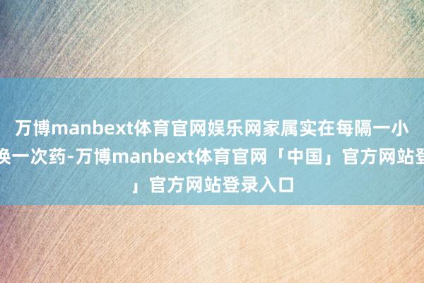 万博manbext体育官网娱乐网家属实在每隔一小时就要换一次药-万博manbext体育官网「中国」官方网站登录入口