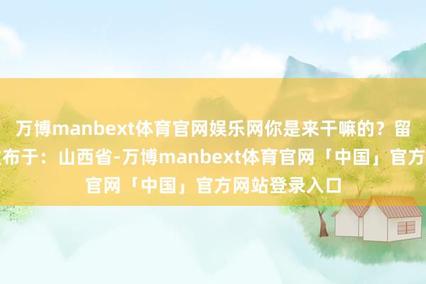 万博manbext体育官网娱乐网你是来干嘛的？留言区说说呗发布于：山西省-万博manbext体育官网「中国」官方网站登录入口